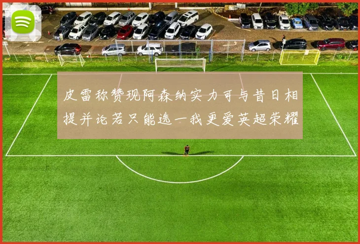 皮雷称赞现阿森纳实力可与昔日相提并论若只能选一我更爱英超荣耀