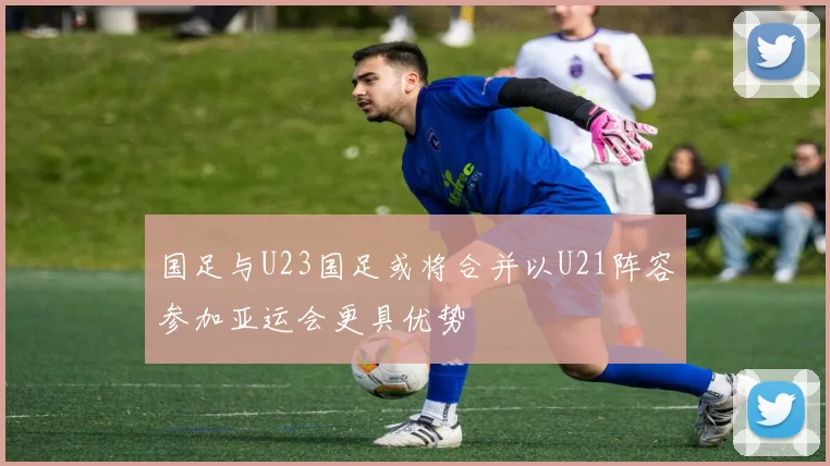 国足与U23国足或将合并以U21阵容参加亚运会更具优势