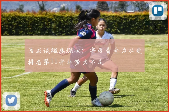 马龙谈雄鹿现状：字母哥全力以赴排名第11并非努力不足