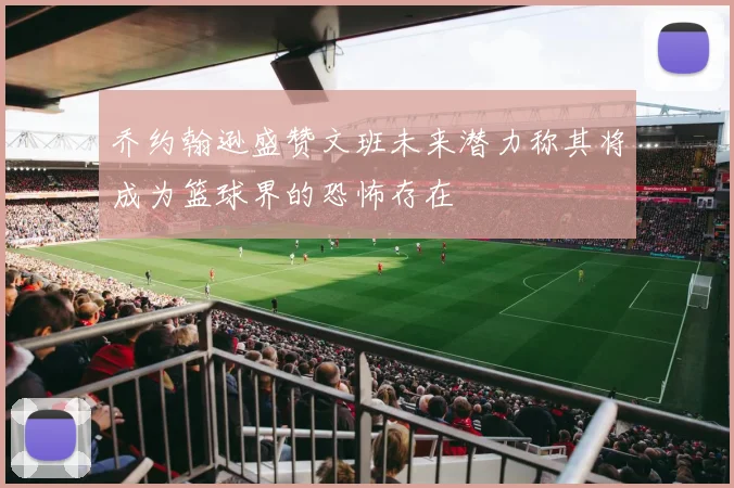 乔约翰逊盛赞文班未来潜力称其将成为篮球界的恐怖存在