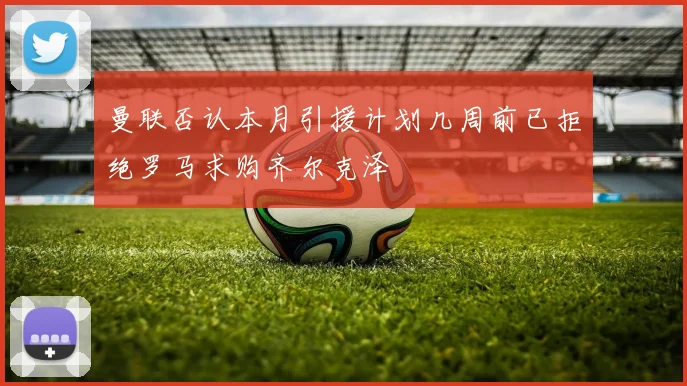 曼联否认本月引援计划几周前已拒绝罗马求购齐尔克泽