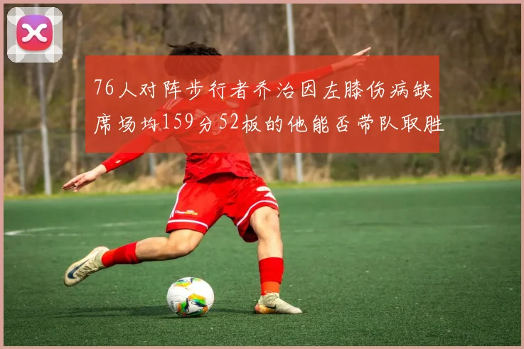 76人对阵步行者乔治因左膝伤病缺席场均159分52板的他能否带队取胜