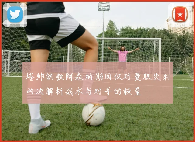 塔帅执教阿森纳期间仅对曼联失利两次解析战术与对手的较量