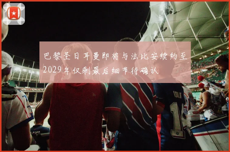 巴黎圣日耳曼即将与法比安续约至2029年仅剩最后细节待确认