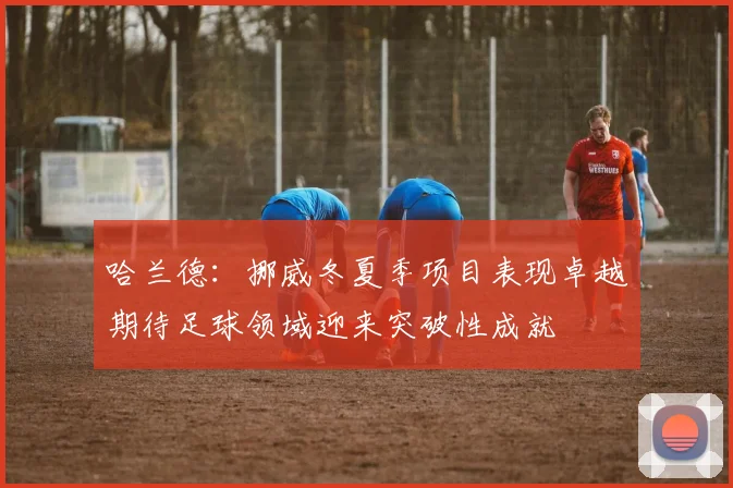 哈兰德：挪威冬夏季项目表现卓越期待足球领域迎来突破性成就